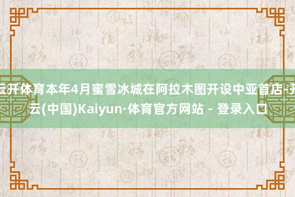 云开体育本年4月蜜雪冰城在阿拉木图开设中亚首店-开云(中国)Kaiyun·体育官方网站 - 登录入口