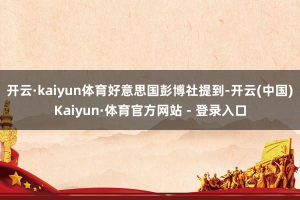 开云·kaiyun体育　　好意思国彭博社提到-开云(中国)Kaiyun·体育官方网站 - 登录入口