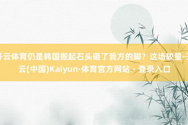 开云体育仍是韩国搬起石头砸了我方的脚？这场较量-开云(中国)Kaiyun·体育官方网站 - 登录入口