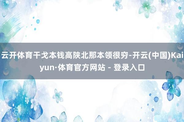 云开体育干戈本钱高陕北那本领很穷-开云(中国)Kaiyun·体育官方网站 - 登录入口