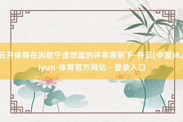 云开体育在闲散宁遗勿滥的评审原则下-开云(中国)Kaiyun·体育官方网站 - 登录入口