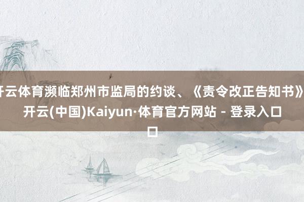 开云体育濒临郑州市监局的约谈、《责令改正告知书》-开云(中国)Kaiyun·体育官方网站 - 登录入口