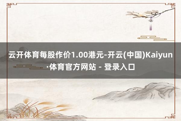 云开体育每股作价1.00港元-开云(中国)Kaiyun·体育官方网站 - 登录入口