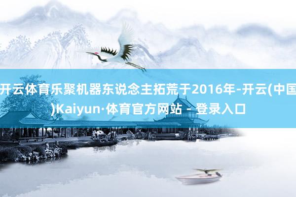 开云体育乐聚机器东说念主拓荒于2016年-开云(中国)Kaiyun·体育官方网站 - 登录入口