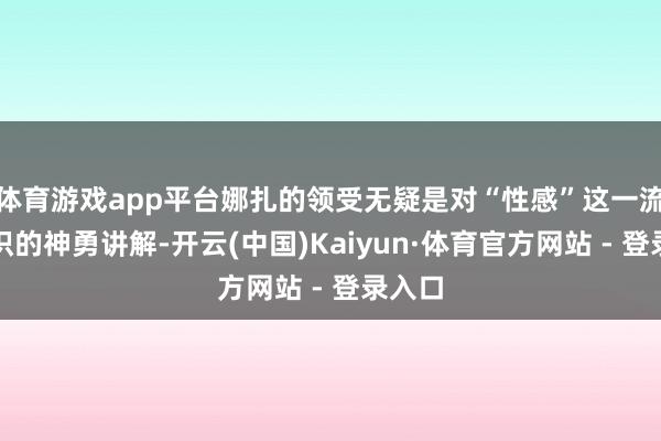 体育游戏app平台娜扎的领受无疑是对“性感”这一流行认识的神勇讲解-开云(中国)Kaiyun·体育官方网站 - 登录入口