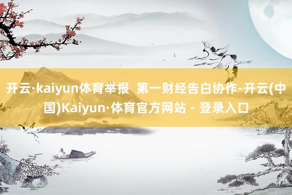 开云·kaiyun体育举报  第一财经告白协作-开云(中国)Kaiyun·体育官方网站 - 登录入口
