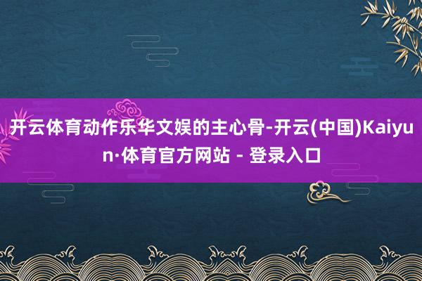 开云体育动作乐华文娱的主心骨-开云(中国)Kaiyun·体育官方网站 - 登录入口