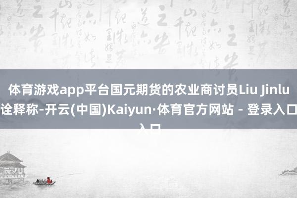 体育游戏app平台国元期货的农业商讨员Liu Jinlu诠释称-开云(中国)Kaiyun·体育官方网站 - 登录入口