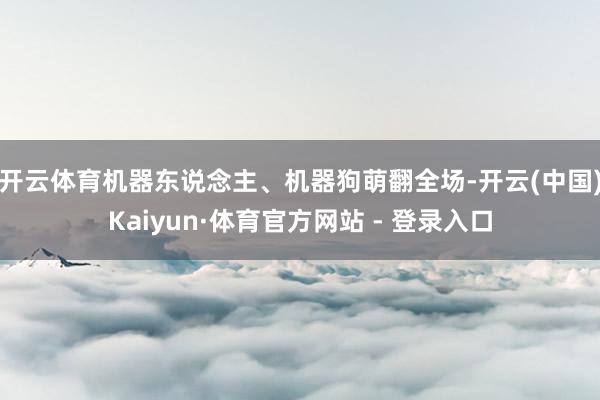 开云体育机器东说念主、机器狗萌翻全场-开云(中国)Kaiyun·体育官方网站 - 登录入口