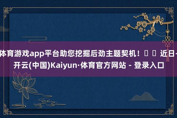 体育游戏app平台助您挖掘后劲主题契机! 近日-开云(中国)Kaiyun·体育官方网站 - 登录入口