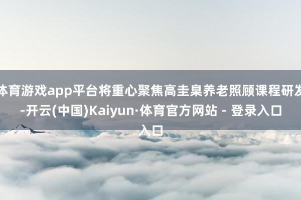 体育游戏app平台将重心聚焦高圭臬养老照顾课程研发-开云(中国)Kaiyun·体育官方网站 - 登录入口