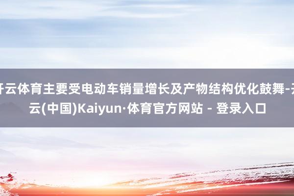 开云体育主要受电动车销量增长及产物结构优化鼓舞-开云(中国)Kaiyun·体育官方网站 - 登录入口