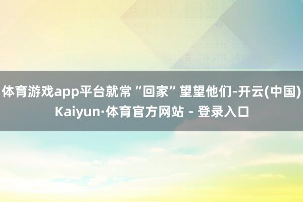 体育游戏app平台就常“回家”望望他们-开云(中国)Kaiyun·体育官方网站 - 登录入口