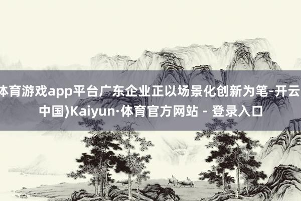 体育游戏app平台广东企业正以场景化创新为笔-开云(中国)Kaiyun·体育官方网站 - 登录入口