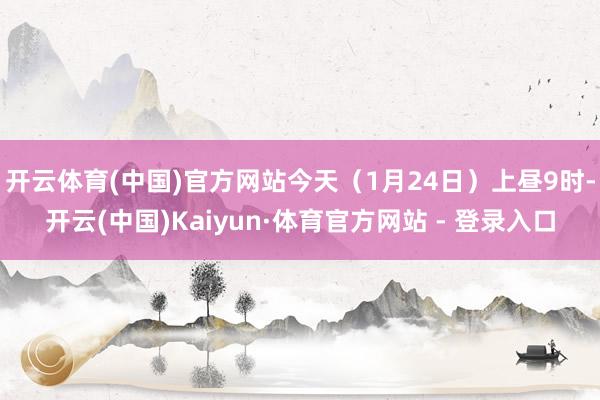 开云体育(中国)官方网站今天（1月24日）上昼9时-开云(中国)Kaiyun·体育官方网站 - 登录入口