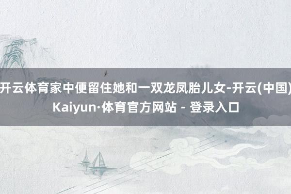 开云体育家中便留住她和一双龙凤胎儿女-开云(中国)Kaiyun·体育官方网站 - 登录入口
