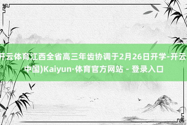 开云体育江西全省高三年齿协调于2月26日开学-开云(中国)Kaiyun·体育官方网站 - 登录入口