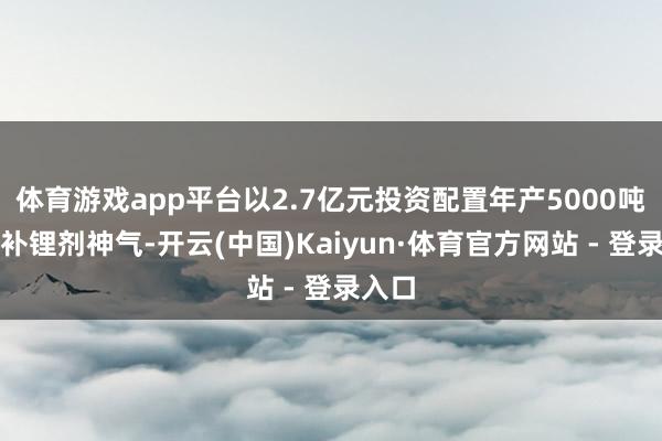 体育游戏app平台以2.7亿元投资配置年产5000吨新式补锂剂神气-开云(中国)Kaiyun·体育官方网站 - 登录入口