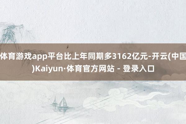 体育游戏app平台比上年同期多3162亿元-开云(中国)Kaiyun·体育官方网站 - 登录入口