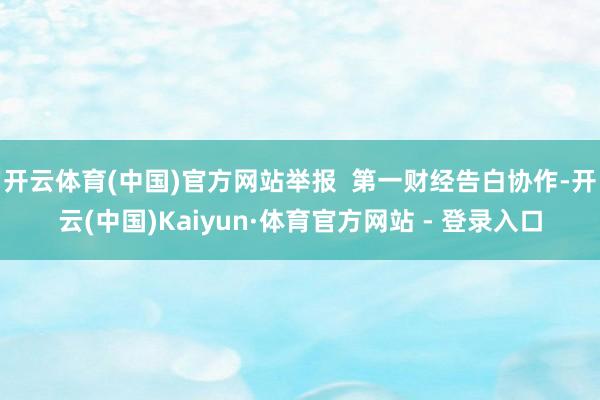 开云体育(中国)官方网站举报  第一财经告白协作-开云(中国)Kaiyun·体育官方网站 - 登录入口